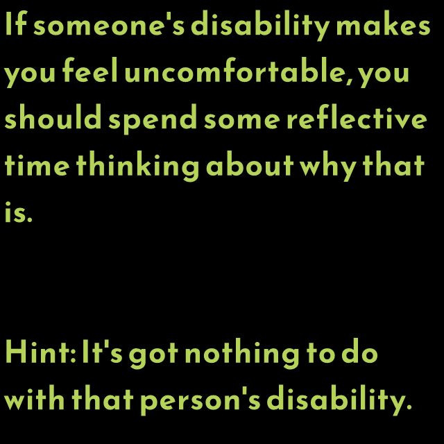 If someone's disability makes you feel uncomfortable, you should spend some reflective time thinking about why that is. Hint: It's got nothing to do with that person's disability.