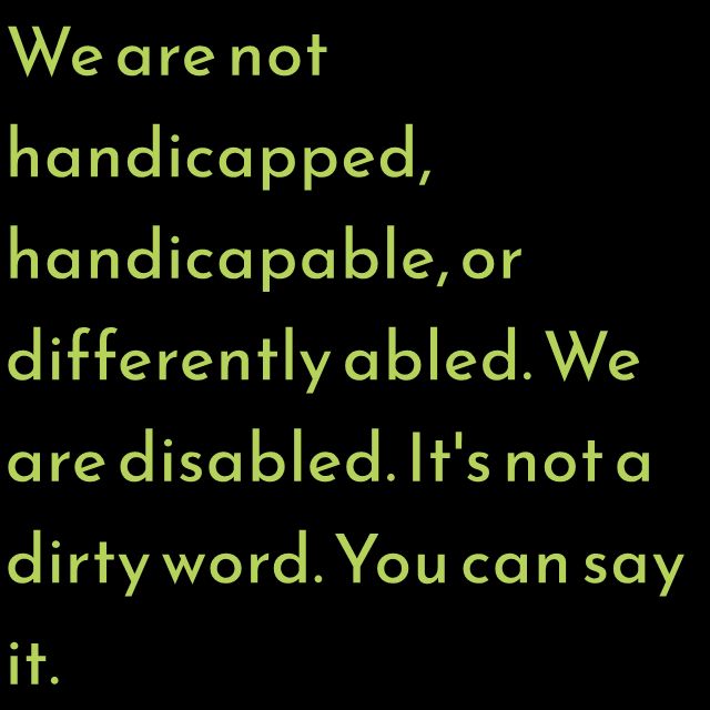 We are not handicapped, handicapable, or differently abled. We are disabled. It's not a dirty word. You can say it.